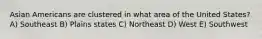 Asian Americans are clustered in what area of the United States? A) Southeast B) Plains states C) Northeast D) West E) Southwest