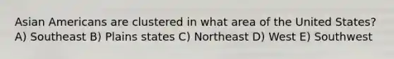 Asian Americans are clustered in what area of the United States? A) Southeast B) Plains states C) Northeast D) West E) Southwest