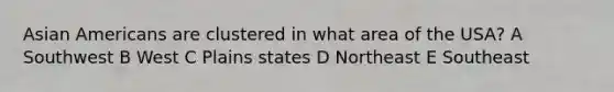 <a href='https://www.questionai.com/knowledge/kwuWh8Kr2I-asian-americans' class='anchor-knowledge'>asian americans</a> are clustered in what area of the USA? A Southwest B West C Plains states D Northeast E Southeast