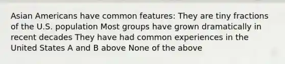 Asian Americans have common features: They are tiny fractions of the U.S. population Most groups have grown dramatically in recent decades They have had common experiences in the United States A and B above None of the above