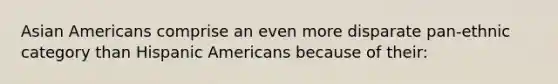 Asian Americans comprise an even more disparate pan-ethnic category than Hispanic Americans because of their: