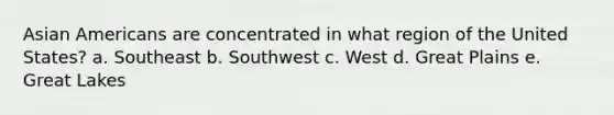 Asian Americans are concentrated in what region of the United States? a. Southeast b. Southwest c. West d. Great Plains e. Great Lakes