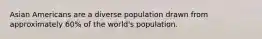 Asian Americans are a diverse population drawn from approximately 60% of the world's population.