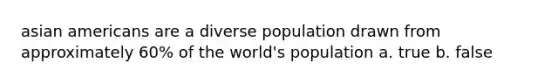 asian americans are a diverse population drawn from approximately 60% of the world's population a. true b. false