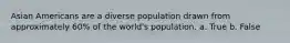 Asian Americans are a diverse population drawn from approximately 60% of the world's population. a. True b. False