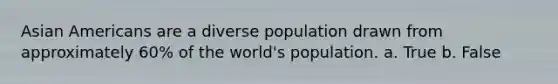 Asian Americans are a diverse population drawn from approximately 60% of the world's population. a. True b. False