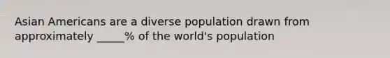 Asian Americans are a diverse population drawn from approximately _____% of the world's population