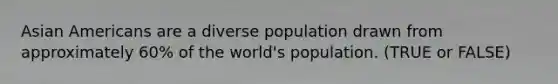 Asian Americans are a diverse population drawn from approximately 60% of the world's population. (TRUE or FALSE)