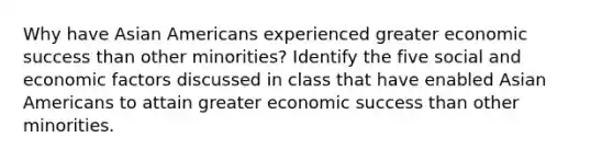 Why have Asian Americans experienced greater economic success than other minorities? Identify the five social and economic factors discussed in class that have enabled Asian Americans to attain greater economic success than other minorities.