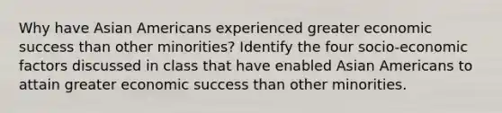 Why have Asian Americans experienced greater economic success than other minorities? Identify the four socio-economic factors discussed in class that have enabled Asian Americans to attain greater economic success than other minorities.