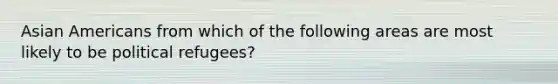 Asian Americans from which of the following areas are most likely to be political refugees?