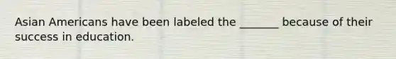 Asian Americans have been labeled the _______ because of their success in education.