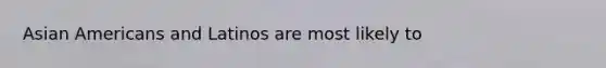 Asian Americans and Latinos are most likely to