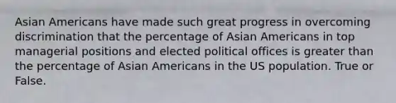 Asian Americans have made such great progress in overcoming discrimination that the percentage of Asian Americans in top managerial positions and elected political offices is greater than the percentage of Asian Americans in the US population. True or False.