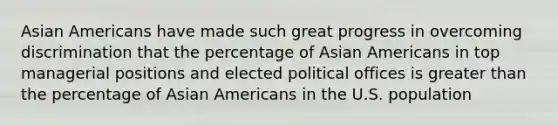 Asian Americans have made such great progress in overcoming discrimination that the percentage of Asian Americans in top managerial positions and elected political offices is greater than the percentage of Asian Americans in the U.S. population