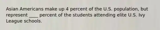 Asian Americans make up 4 percent of the U.S. population, but represent ____ percent of the students attending elite U.S. Ivy League schools.