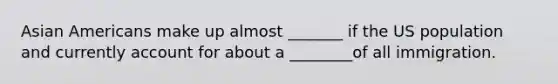 Asian Americans make up almost _______ if the US population and currently account for about a ________of all immigration.