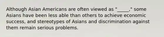 Although Asian Americans are often viewed as "_____," some Asians have been less able than others to achieve economic success, and stereotypes of Asians and discrimination against them remain serious problems.