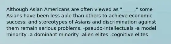 Although Asian Americans are often viewed as "_____," some Asians have been less able than others to achieve economic success, and stereotypes of Asians and discrimination against them remain serious problems. -pseudo-intellectuals -a model minority -a dominant minority -alien elites -cognitive elites