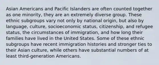 Asian Americans and Pacific Islanders are often counted together as one minority, they are an extremely diverse group. These ethnic subgroups vary not only by national origin, but also by language, culture, socioeconomic status, citizenship, and refugee status, the circumstances of immigration, and how long their families have lived in the United States. Some of these ethnic subgroups have recent immigration histories and stronger ties to their Asian culture, while others have substantial numbers of at least third-generation Americans.