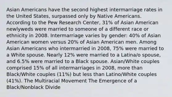 Asian Americans have the second highest intermarriage rates in the United States, surpassed only by Native Americans. According to the Pew Research Center, 31% of Asian American newlyweds were married to someone of a different race or ethnicity in 2008. Intermarriage varies by gender: 40% of Asian American women versus 20% of Asian American men. Among Asian Americans who intermarried in 2008, 75% were married to a White spouse. Nearly 12% were married to a Latina/o spouse, and 6.5% were married to a Black spouse. Asian/White couples comprised 15% of all intermarriages in 2008, more than Black/White couples (11%) but less than Latino/White couples (41%). The Multiracial Movement The Emergence of a Black/Nonblack Divide