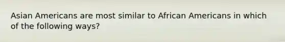 Asian Americans are most similar to African Americans in which of the following ways?