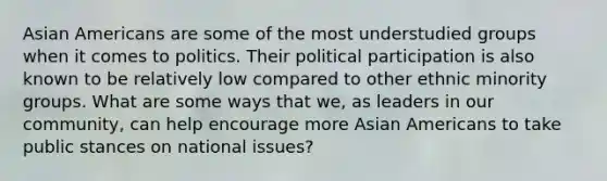 Asian Americans are some of the most understudied groups when it comes to politics. Their political participation is also known to be relatively low compared to other ethnic minority groups. What are some ways that we, as leaders in our community, can help encourage more Asian Americans to take public stances on national issues?