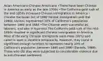 Asian Americans-Chinese Americans •There have been Chinese in America as early as the late 1700s •The California gold rush of the mid-1850s increased Chinese immigration to America -Chinese Exclusion Act of 1882 limited immigration until the 1940s •Asians represented 10% of California's population between 1860 and 1880 •The Chinese were successful as laborers, and also in business The California gold rush of the mid-1850s resulted in significant Chinese immigration to America. Most of the early Chinese immigrants were male (90%) and came to work in America temporarily. However, they came in significant enough numbers to represent nearly 10% of California's population between 1860 and 1880 (Daniels, 1988). Those who did stay were subjected to considerable violence due to anti-Chinese sentiment.