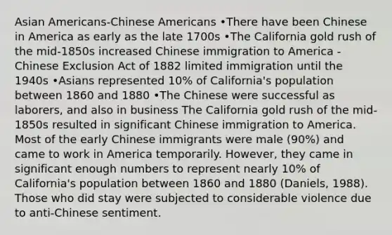 Asian Americans-Chinese Americans •There have been Chinese in America as early as the late 1700s •The California gold rush of the mid-1850s increased Chinese immigration to America -Chinese Exclusion Act of 1882 limited immigration until the 1940s •Asians represented 10% of California's population between 1860 and 1880 •The Chinese were successful as laborers, and also in business The California gold rush of the mid-1850s resulted in significant Chinese immigration to America. Most of the early Chinese immigrants were male (90%) and came to work in America temporarily. However, they came in significant enough numbers to represent nearly 10% of California's population between 1860 and 1880 (Daniels, 1988). Those who did stay were subjected to considerable violence due to anti-Chinese sentiment.