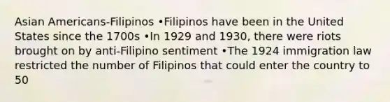 Asian Americans-Filipinos •Filipinos have been in the United States since the 1700s •In 1929 and 1930, there were riots brought on by anti-Filipino sentiment •The 1924 immigration law restricted the number of Filipinos that could enter the country to 50