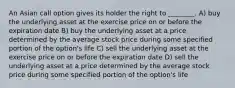 An Asian call option gives its holder the right to ________. A) buy the underlying asset at the exercise price on or before the expiration date B) buy the underlying asset at a price determined by the average stock price during some specified portion of the option's life C) sell the underlying asset at the exercise price on or before the expiration date D) sell the underlying asset at a price determined by the average stock price during some specified portion of the option's life