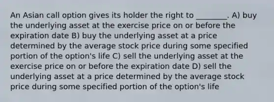 An Asian call option gives its holder the right to ________. A) buy the underlying asset at the exercise price on or before the expiration date B) buy the underlying asset at a price determined by the average stock price during some specified portion of the option's life C) sell the underlying asset at the exercise price on or before the expiration date D) sell the underlying asset at a price determined by the average stock price during some specified portion of the option's life