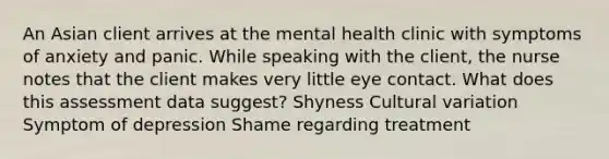 An Asian client arrives at the mental health clinic with symptoms of anxiety and panic. While speaking with the client, the nurse notes that the client makes very little eye contact. What does this assessment data suggest? Shyness Cultural variation Symptom of depression Shame regarding treatment