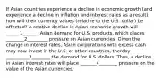 If Asian countries experience a decline in economic growth (and experience a decline in inflation and interest rates as a result), how will their currency values (relative to the U.S. dollar) be affected? A relative decline in Asian economic growth will ______1_______ Asian demand for U.S. products, which places ________2_________ pressure on Asian currencies. Given the change in interest rates, Asian corporations with excess cash may now invest in the U.S. or other countries, thereby __________3________ the demand for U.S. dollars. Thus, a decline in Asian interest rates will place _______4________ pressure on the value of the Asian currencies.