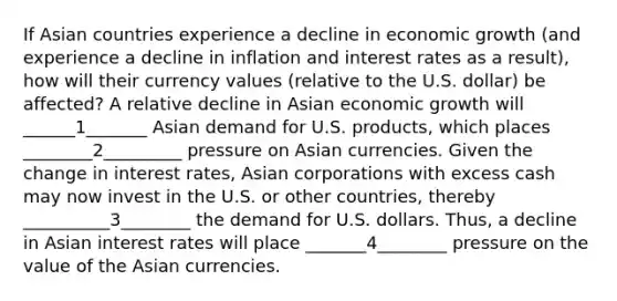 If Asian countries experience a decline in economic growth (and experience a decline in inflation and interest rates as a result), how will their currency values (relative to the U.S. dollar) be affected? A relative decline in Asian economic growth will ______1_______ Asian demand for U.S. products, which places ________2_________ pressure on Asian currencies. Given the change in interest rates, Asian corporations with excess cash may now invest in the U.S. or other countries, thereby __________3________ the demand for U.S. dollars. Thus, a decline in Asian interest rates will place _______4________ pressure on the value of the Asian currencies.