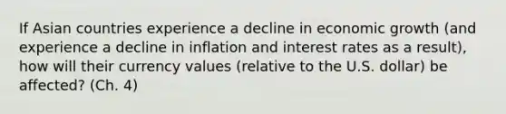 If Asian countries experience a decline in economic growth (and experience a decline in inflation and interest rates as a result), how will their currency values (relative to the U.S. dollar) be affected? (Ch. 4)