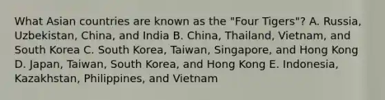 What Asian countries are known as the "Four Tigers"? A. Russia, Uzbekistan, China, and India B. China, Thailand, Vietnam, and South Korea C. South Korea, Taiwan, Singapore, and Hong Kong D. Japan, Taiwan, South Korea, and Hong Kong E. Indonesia, Kazakhstan, Philippines, and Vietnam