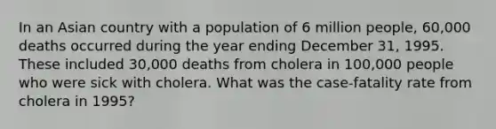 In an Asian country with a population of 6 million people, 60,000 deaths occurred during the year ending December 31, 1995. These included 30,000 deaths from cholera in 100,000 people who were sick with cholera. What was the case-fatality rate from cholera in 1995?