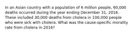 In an Asian country with a population of 6 million people, 60,000 deaths occurred during the year ending December 31, 2016. These included 30,000 deaths from cholera in 100,000 people who were sick with cholera. What was the cause-specific morality rate from cholera in 2016?