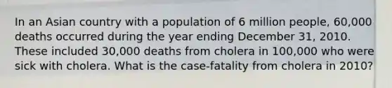 In an Asian country with a population of 6 million people, 60,000 deaths occurred during the year ending December 31, 2010. These included 30,000 deaths from cholera in 100,000 who were sick with cholera. What is the case-fatality from cholera in 2010?