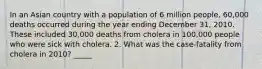 In an Asian country with a population of 6 million people, 60,000 deaths occurred during the year ending December 31, 2010. These included 30,000 deaths from cholera in 100,000 people who were sick with cholera. 2. What was the case-fatality from cholera in 2010? _____