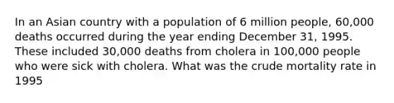 In an Asian country with a population of 6 million people, 60,000 deaths occurred during the year ending December 31, 1995. These included 30,000 deaths from cholera in 100,000 people who were sick with cholera. What was the crude mortality rate in 1995