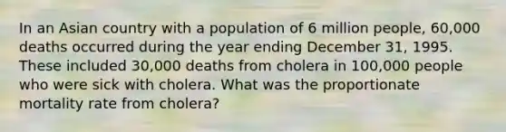 In an Asian country with a population of 6 million people, 60,000 deaths occurred during the year ending December 31, 1995. These included 30,000 deaths from cholera in 100,000 people who were sick with cholera. What was the proportionate mortality rate from cholera?