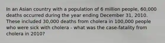 In an Asian country with a population of 6 million people, 60,000 deaths occurred during the year ending December 31, 2010. These included 30,000 deaths from cholera in 100,000 people who were sick with cholera - what was the case-fatality from cholera in 2010?