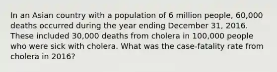 In an Asian country with a population of 6 million people, 60,000 deaths occurred during the year ending December 31, 2016. These included 30,000 deaths from cholera in 100,000 people who were sick with cholera. What was the case-fatality rate from cholera in 2016?