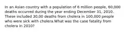 In an Asian country with a population of 6 million people, 60,000 deaths occurred during the year ending December 31, 2010. These included 30,00 deaths from cholera in 100,000 people who were sick with cholera.What was the case fatality from cholera in 2010?