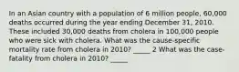 In an Asian country with a population of 6 million people, 60,000 deaths occurred during the year ending December 31, 2010. These included 30,000 deaths from cholera in 100,000 people who were sick with cholera. What was the cause-specific mortality rate from cholera in 2010? _____ 2 What was the case-fatality from cholera in 2010? _____