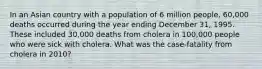 In an Asian country with a population of 6 million people, 60,000 deaths occurred during the year ending December 31, 1995. These included 30,000 deaths from cholera in 100,000 people who were sick with cholera. What was the case-fatality from cholera in 2010?