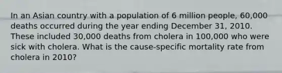 In an Asian country with a population of 6 million people, 60,000 deaths occurred during the year ending December 31, 2010. These included 30,000 deaths from cholera in 100,000 who were sick with cholera. What is the cause-specific mortality rate from cholera in 2010?