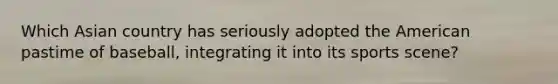 Which Asian country has seriously adopted the American pastime of baseball, integrating it into its sports scene?
